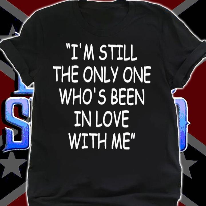 I'm Still The Only One Who's Been In Love With Me Shirt t-shirt