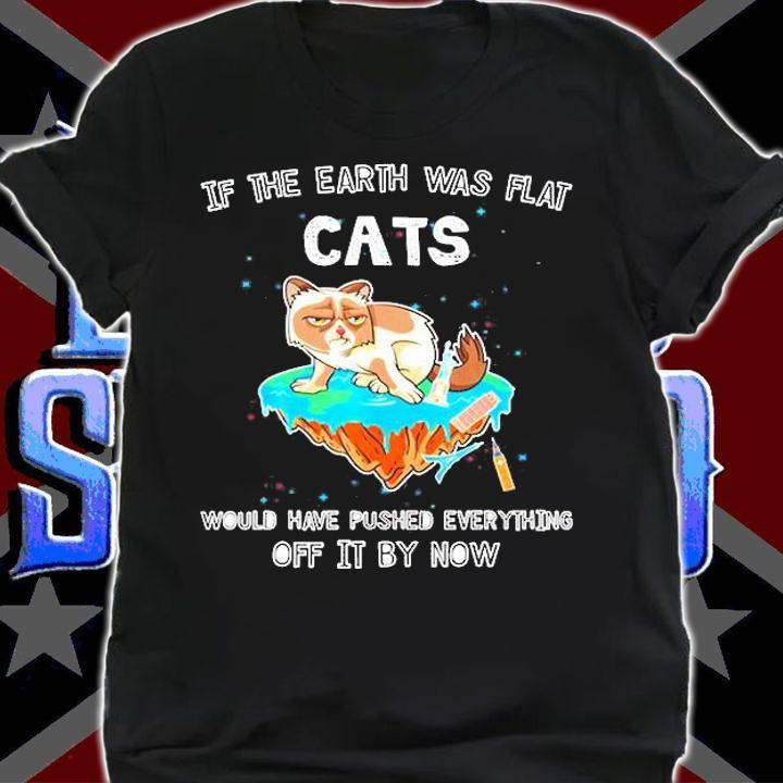 If The Earth Was Flat Cats Would Have Pushed Everything Off It By Now Shirt t-shirt shirt