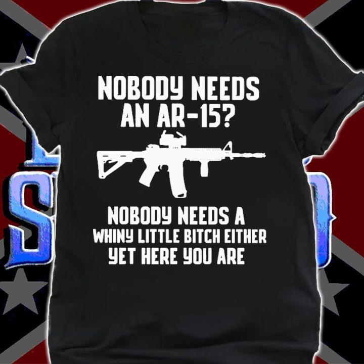 Nobody Needs An Ar-15 Nobody Needs A Whiny Little Bitch Either Yet Here You Are Shirt shirt